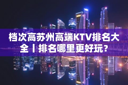 档次高苏州高端KTV排名大全丨排名哪里更好玩？