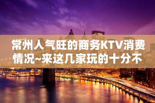 常州人气旺的商务KTV消费情况~来这几家玩的十分不开心