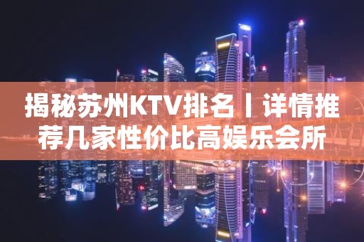 揭秘苏州KTV排名丨详情推荐几家性价比高娱乐会所