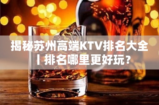 揭秘苏州高端KTV排名大全丨排名哪里更好玩？