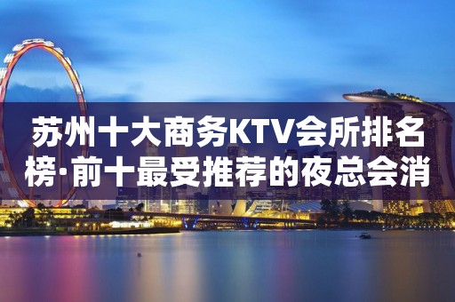 苏州十大商务KTV会所排名榜·前十最受推荐的夜总会消费预订