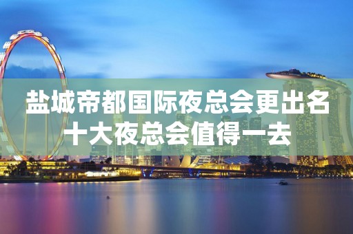 盐城帝都国际夜总会更出名十大夜总会值得一去