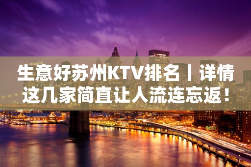 生意好苏州KTV排名丨详情这几家简直让人流连忘返！