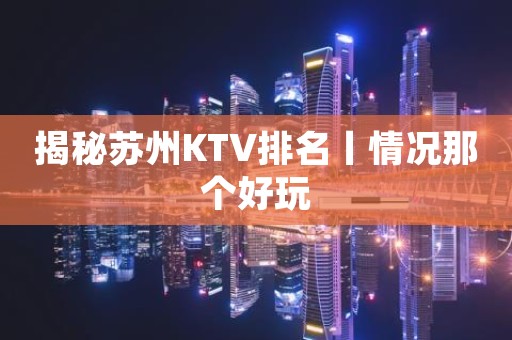 揭秘苏州KTV排名丨情况那个好玩