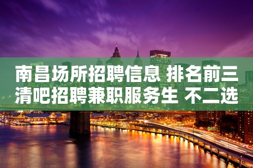 南昌场所招聘信息 排名前三清吧招聘兼职服务生 不二选择