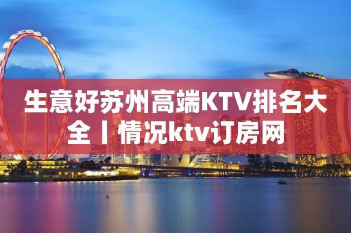 生意好苏州高端KTV排名大全丨情况ktv订房网