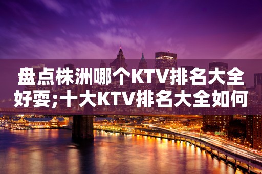 盘点株洲哪个KTV排名大全好耍;十大KTV排名大全如何预订包厢-绝对真！