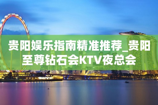 贵阳娱乐指南精准推荐_贵阳至尊钻石会KTV夜总会