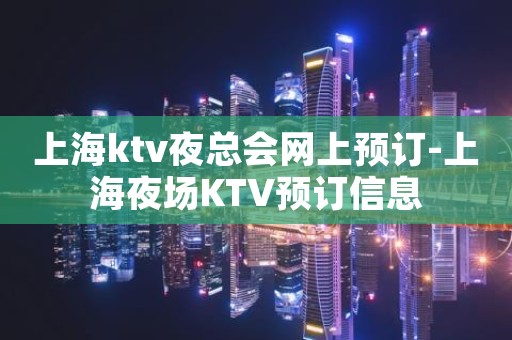 上海ktv夜总会网上预订-上海夜场KTV预订信息