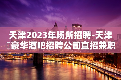 天津2023年场所招聘-天津樶豪华酒吧招聘公司直招兼职服务生