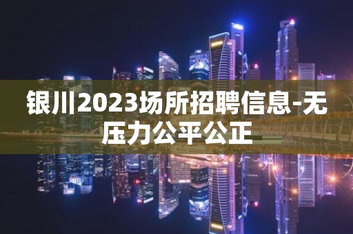 银川2023场所招聘信息-无压力公平公正