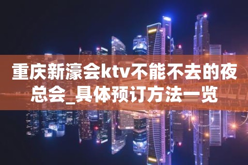 重庆新濠会ktv不能不去的夜总会_具体预订方法一览