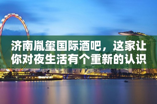 济南胤玺国际酒吧，这家让你对夜生活有个重新的认识