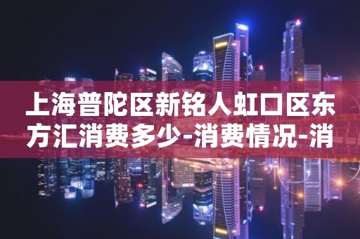 上海普陀区新铭人虹口区东方汇消费多少-消费情况-消费体验