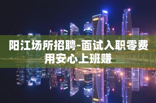阳江场所招聘-面试入职零费用安心上班赚