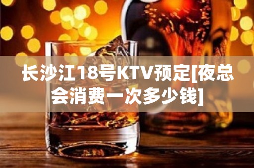 长沙江18号KTV预定[夜总会消费一次多少钱]
