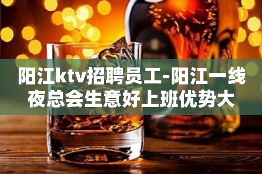 阳江ktv招聘员工-阳江一线夜总会生意好上班优势大