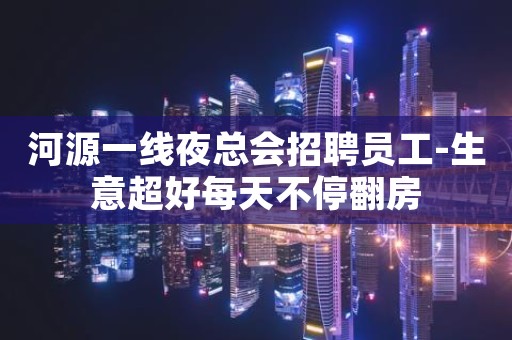 河源一线夜总会招聘员工-生意超好每天不停翻房