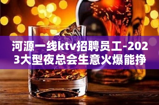 河源一线ktv招聘员工-2023大型夜总会生意火爆能挣