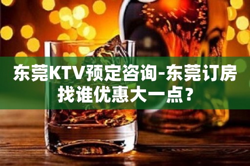东莞KTV预定咨询-东莞订房找谁优惠大一点？