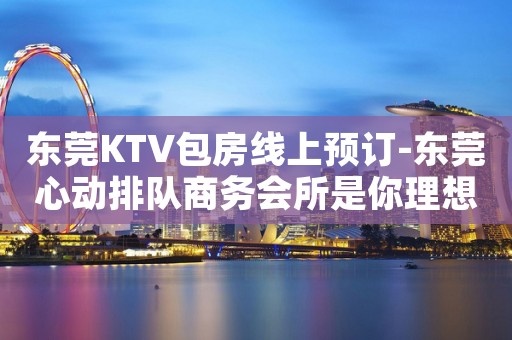 东莞KTV包房线上预订-东莞心动排队商务会所是你理想型的