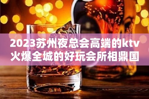 2023苏州夜总会高端的ktv火爆全城的好玩会所相鼎国际ktv