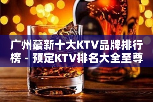 广州蕞新十大KTV品牌排行榜－预定KTV排名大全至尊享受