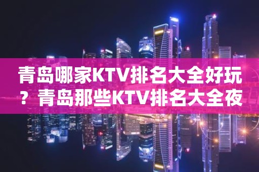 青岛哪家KTV排名大全好玩？青岛那些KTV排名大全夜总会好玩推荐