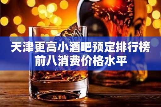 天津更高小酒吧预定排行榜前八消费价格水平