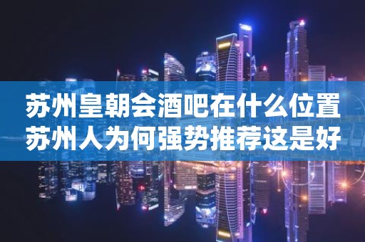 苏州皇朝会酒吧在什么位置苏州人为何强势推荐这是好耍地方