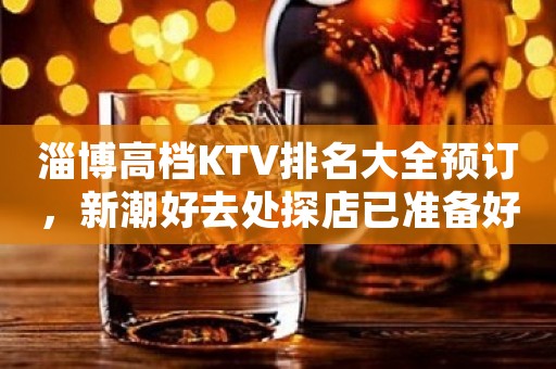 淄博高档KTV排名大全预订，新潮好去处探店已准备好就等你来