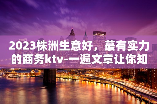 2023株洲生意好，蕞有实力的商务ktv-一遍文章让你知道哦！