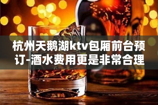 杭州天鹅湖ktv包厢前台预订-酒水费用更是非常合理