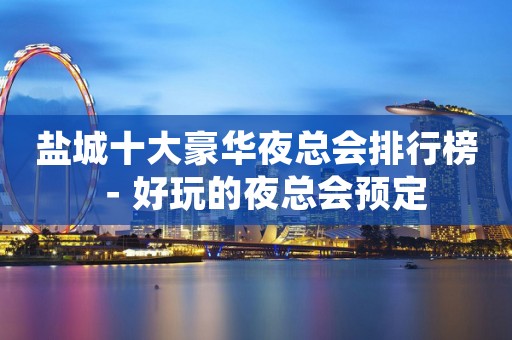 盐城十大豪华夜总会排行榜－好玩的夜总会预定