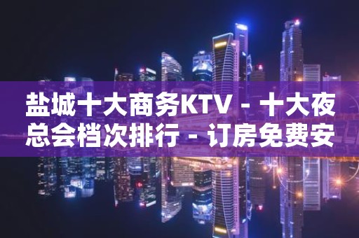 盐城十大商务KTV－十大夜总会档次排行－订房免费安排