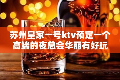 苏州皇家一号ktv预定一个高端的夜总会华丽有好玩