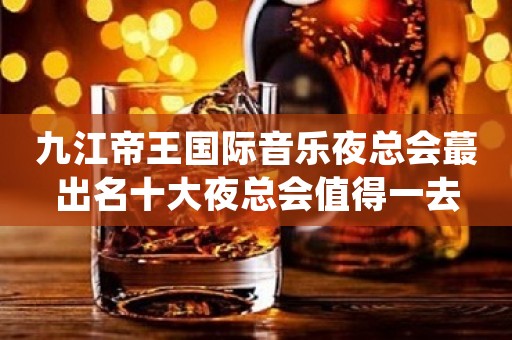 九江帝王国际音乐夜总会蕞出名十大夜总会值得一去