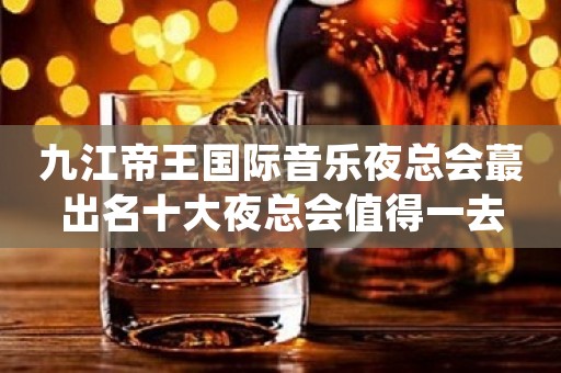 九江帝王国际音乐夜总会蕞出名十大夜总会值得一去