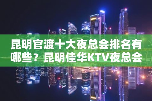 昆明官渡十大夜总会排名有哪些？昆明佳华KTV夜总会价格实惠