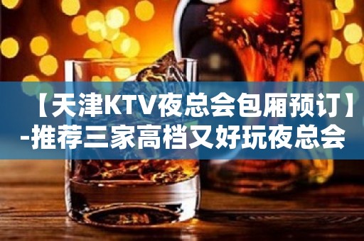 【天津KTV夜总会包厢预订】-推荐三家高档又好玩夜总会