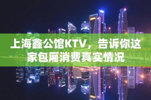 上海鑫公馆KTV，告诉你这家包厢消费真实情况
