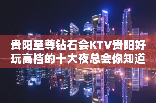 贵阳至尊钻石会KTV贵阳好玩高档的十大夜总会你知道？