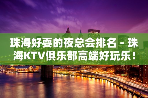 珠海好耍的夜总会排名－珠海KTV俱乐部高端好玩乐！