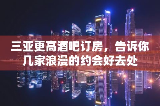 三亚更高酒吧订房，告诉你几家浪漫的约会好去处