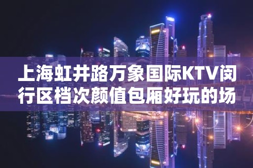 上海虹井路万象国际KTV闵行区档次颜值包厢好玩的场所之一