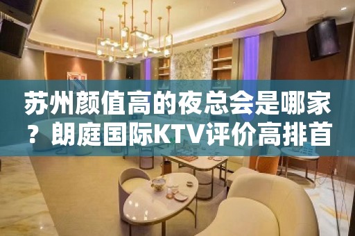 苏州颜值高的夜总会是哪家？朗庭国际KTV评价高排首位