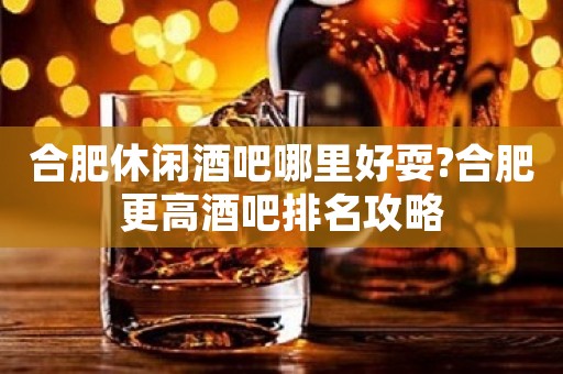 合肥休闲酒吧哪里好耍?合肥更高酒吧排名攻略