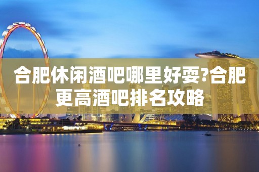 合肥休闲酒吧哪里好耍?合肥更高酒吧排名攻略