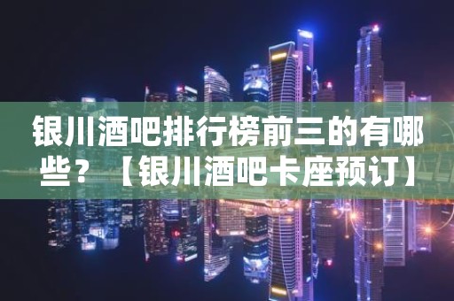 银川酒吧排行榜前三的有哪些？【银川酒吧卡座预订】