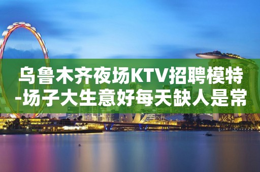乌鲁木齐夜场KTV招聘模特-场子大生意好每天缺人是常态